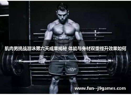 肌肉男挑战游泳第六天成果揭秘 体能与身材双重提升效果如何