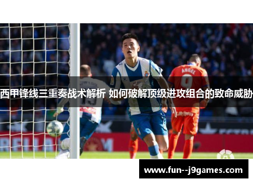 西甲锋线三重奏战术解析 如何破解顶级进攻组合的致命威胁
