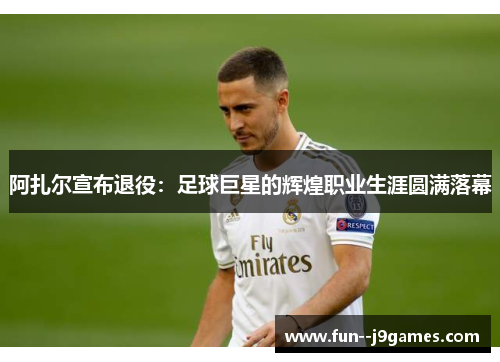 阿扎尔宣布退役：足球巨星的辉煌职业生涯圆满落幕