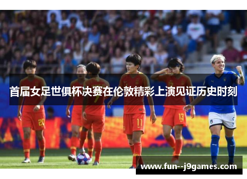 首届女足世俱杯决赛在伦敦精彩上演见证历史时刻